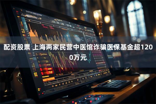 配资股票 上海两家民营中医馆诈骗医保基金超1200万元