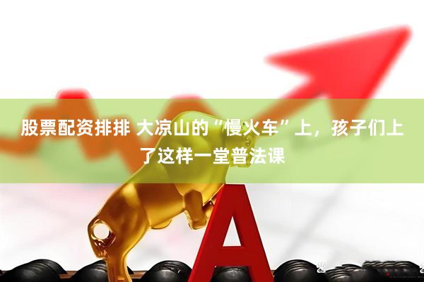 股票配资排排 大凉山的“慢火车”上，孩子们上了这样一堂普法课