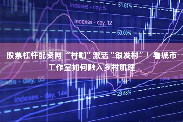 股票杠杆配资网 “村咖”激活“银发村”！看城市工作室如何融入乡村肌理