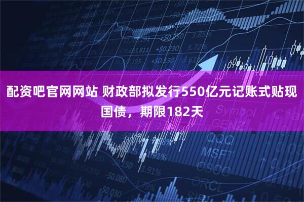 配资吧官网网站 财政部拟发行550亿元记账式贴现国债，期限182天
