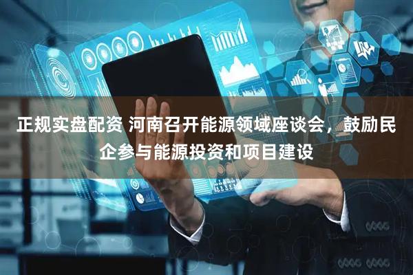 正规实盘配资 河南召开能源领域座谈会，鼓励民企参与能源投资和项目建设