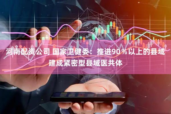 河南配资公司 国家卫健委：推进90％以上的县域建成紧密型县域医共体
