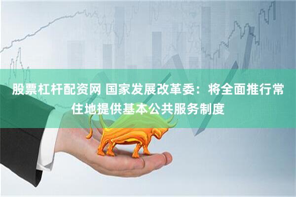 股票杠杆配资网 国家发展改革委：将全面推行常住地提供基本公共服务制度