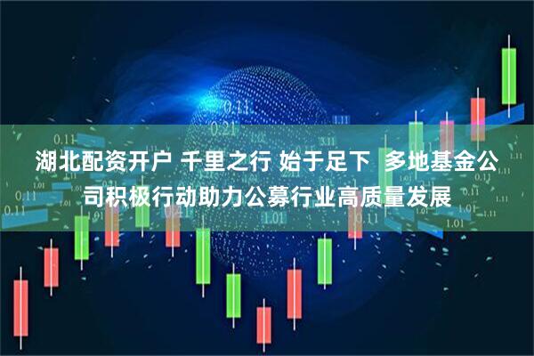 湖北配资开户 千里之行 始于足下  多地基金公司积极行动助力公募行业高质量发展