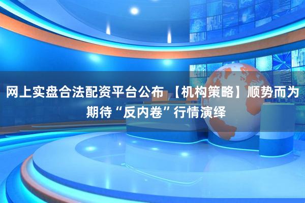 网上实盘合法配资平台公布 【机构策略】顺势而为  期待“反内卷”行情演绎