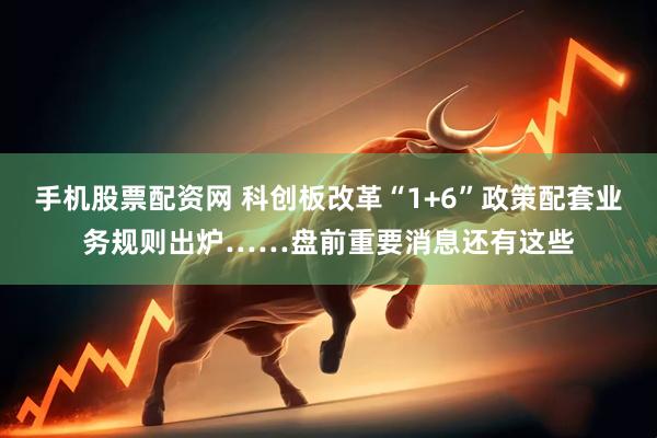 手机股票配资网 科创板改革“1+6”政策配套业务规则出炉……盘前重要消息还有这些