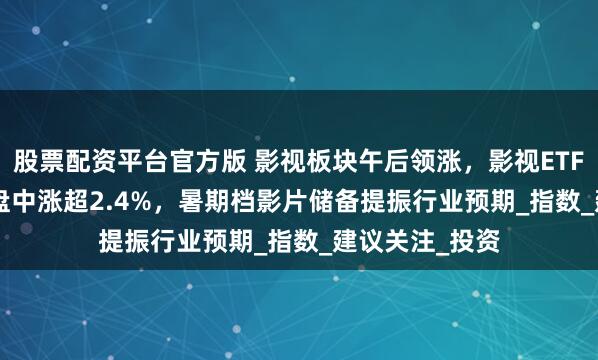 股票配资平台官方版 影视板块午后领涨，影视ETF（516620）盘中涨超2.4%，暑期档影片储备提振行业预期_指数_建议关注_投资