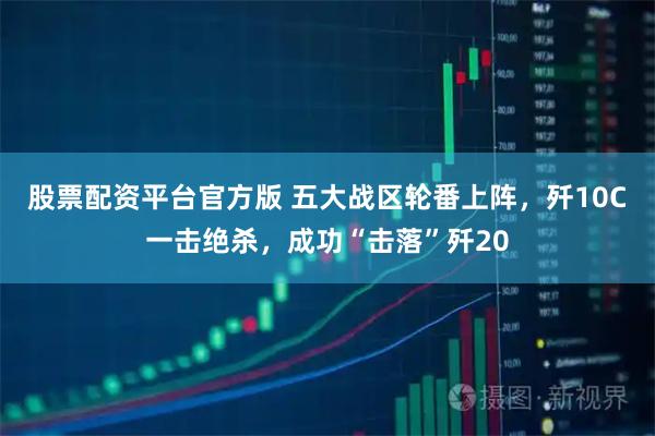 股票配资平台官方版 五大战区轮番上阵,歼10C一击绝杀,成功“击落”歼20
