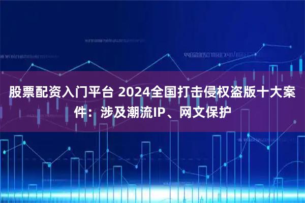 股票配资入门平台 2024全国打击侵权盗版十大案件：涉及潮流IP、网文保护
