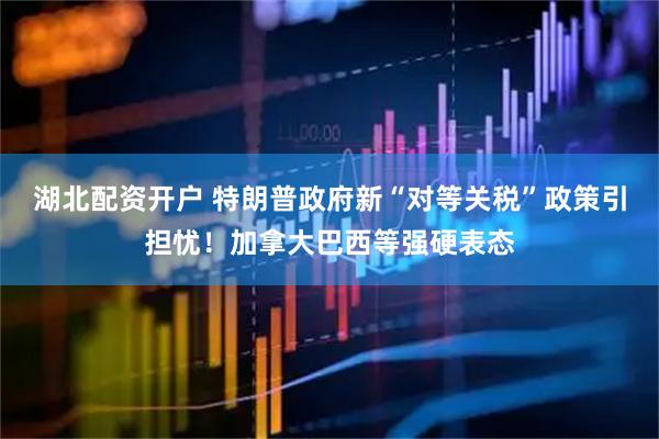 湖北配资开户 特朗普政府新“对等关税”政策引担忧！加拿大巴西等强硬表态