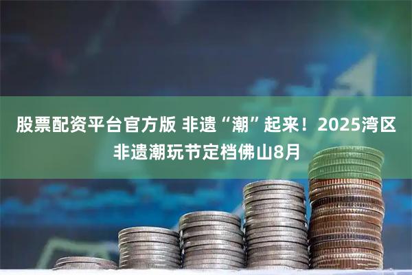 股票配资平台官方版 非遗“潮”起来！2025湾区非遗潮玩节定档佛山8月