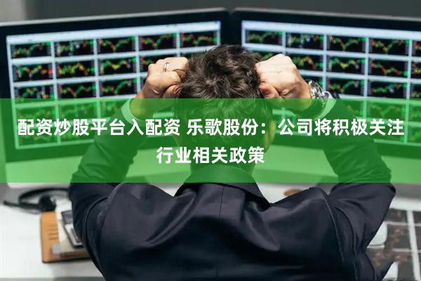 配资炒股平台入配资 乐歌股份：公司将积极关注行业相关政策