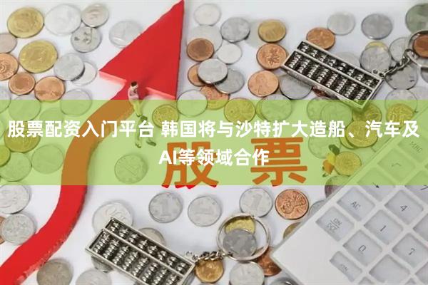 股票配资入门平台 韩国将与沙特扩大造船、汽车及AI等领域合作