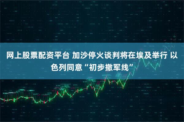 网上股票配资平台 加沙停火谈判将在埃及举行 以色列同意“初步撤军线”