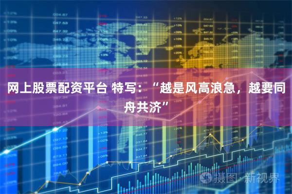 网上股票配资平台 特写：“越是风高浪急，越要同舟共济”