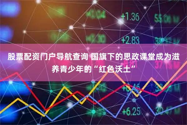 股票配资门户导航查询 国旗下的思政课堂成为滋养青少年的“红色沃土”