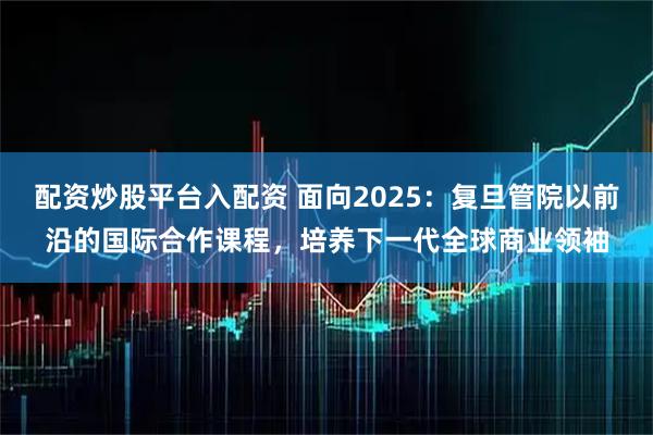 配资炒股平台入配资 面向2025：复旦管院以前沿的国际合作课程，培养下一代全球商业领袖