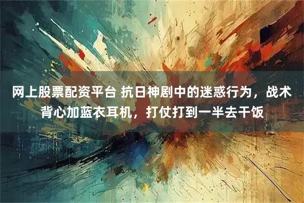 网上股票配资平台 抗日神剧中的迷惑行为，战术背心加蓝衣耳机，打仗打到一半去干饭