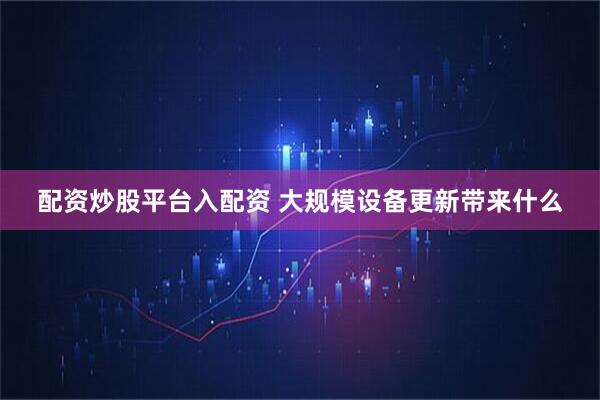 配资炒股平台入配资 大规模设备更新带来什么