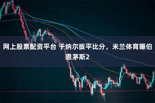 网上股票配资平台 于纳尔扳平比分，米兰体育曝伯恩茅斯2