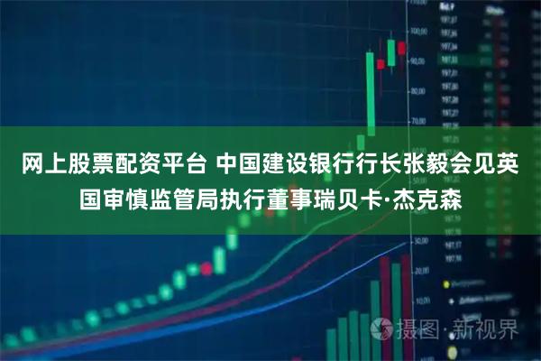 网上股票配资平台 中国建设银行行长张毅会见英国审慎监管局执行董事瑞贝卡·杰克森
