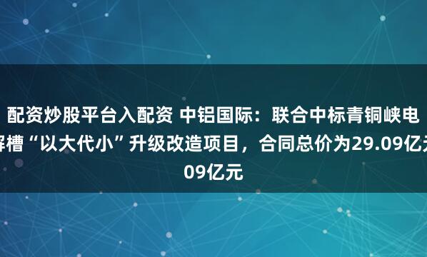 配资炒股平台入配资 中铝国际：联合中标青铜峡电解槽“以大代小”升级改造项目，合同总价为29.09亿元