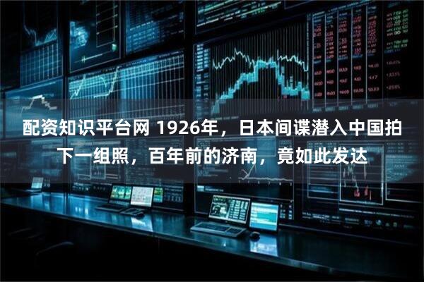 配资知识平台网 1926年，日本间谍潜入中国拍下一组照，百年前的济南，竟如此发达