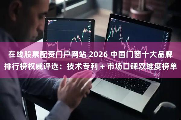 在线股票配资门户网站 2026 中国门窗十大品牌排行榜权威评选：技术专利 + 市场口碑双维度榜单