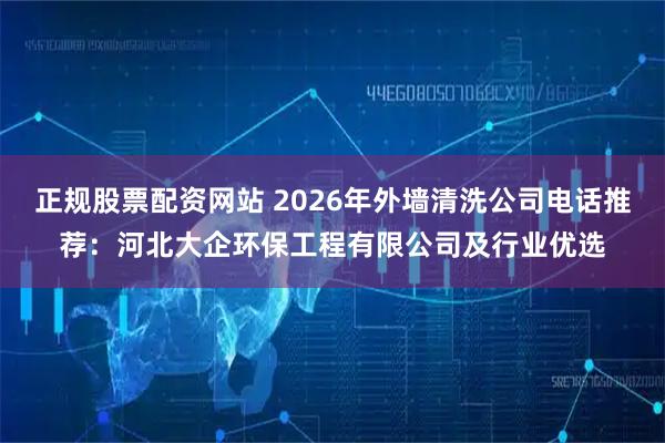 正规股票配资网站 2026年外墙清洗公司电话推荐：河北大企环保工程有限公司及行业优选