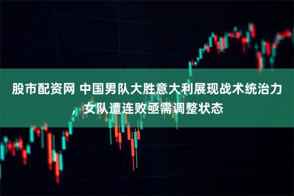 股市配资网 中国男队大胜意大利展现战术统治力，女队遭连败亟需调整状态