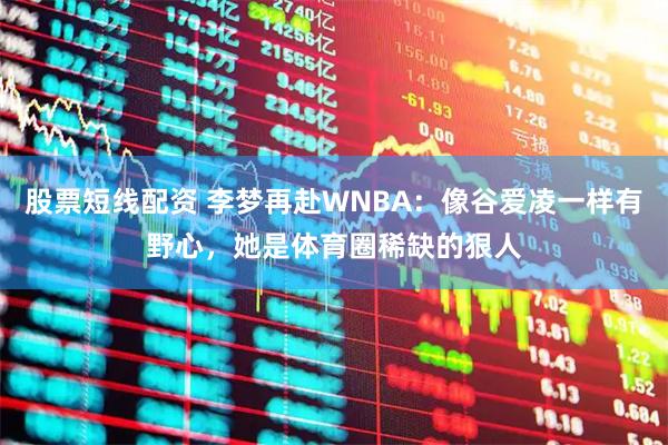 股票短线配资 李梦再赴WNBA：像谷爱凌一样有野心，她是体育圈稀缺的狠人