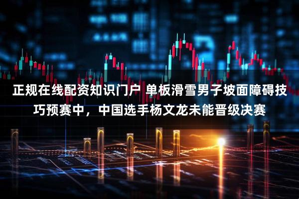 正规在线配资知识门户 单板滑雪男子坡面障碍技巧预赛中，中国选手杨文龙未能晋级决赛