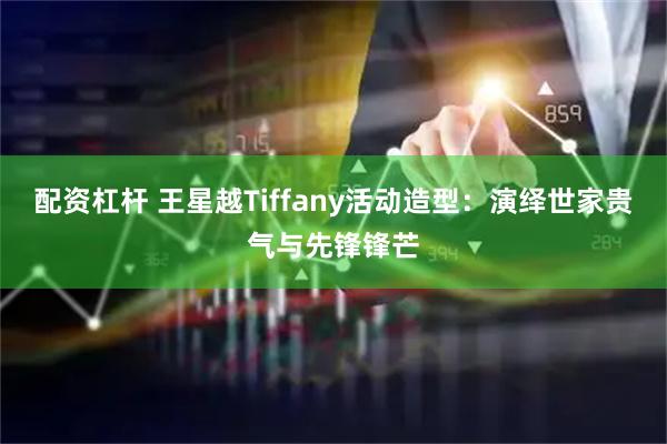 配资杠杆 王星越Tiffany活动造型：演绎世家贵气与先锋锋芒