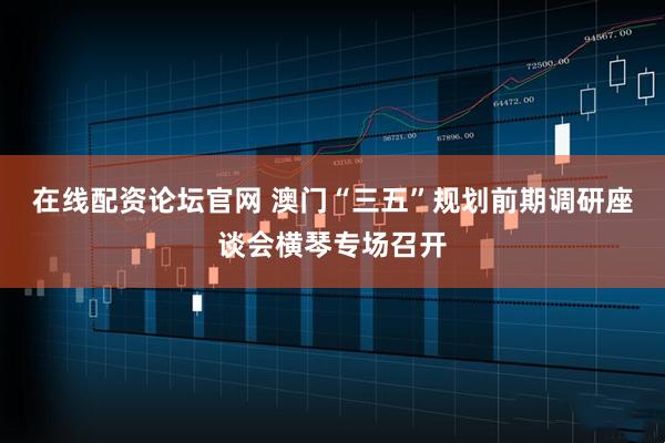 在线配资论坛官网 澳门“三五”规划前期调研座谈会横琴专场召开
