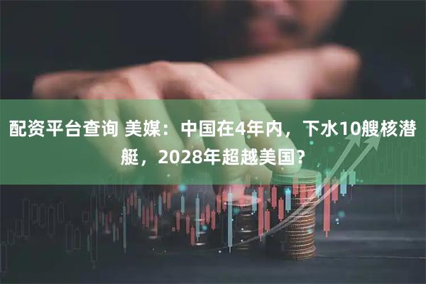 配资平台查询 美媒：中国在4年内，下水10艘核潜艇，2028年超越美国？