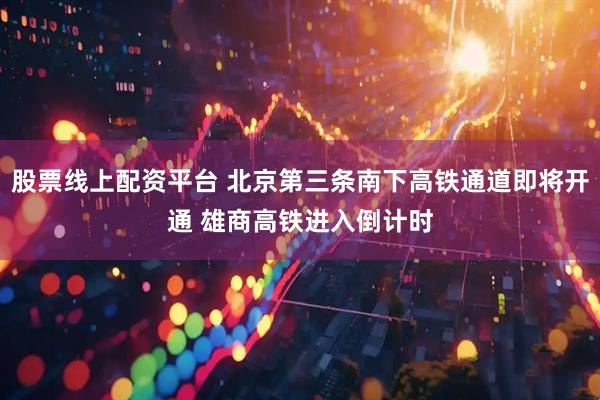 股票线上配资平台 北京第三条南下高铁通道即将开通 雄商高铁进入倒计时