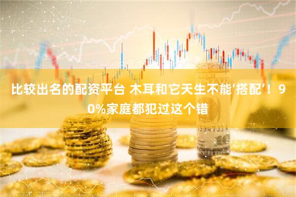 比较出名的配资平台 木耳和它天生不能‘搭配’！90%家庭都犯过这个错