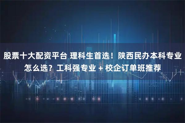 股票十大配资平台 理科生首选！陕西民办本科专业怎么选？工科强专业 + 校企订单班推荐