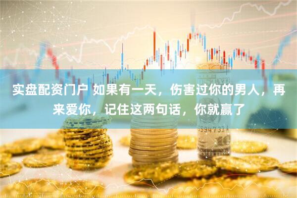 实盘配资门户 如果有一天，伤害过你的男人，再来爱你，记住这两句话，你就赢了