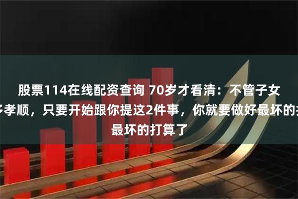 股票114在线配资查询 70岁才看清：不管子女平时多孝顺，只要开始跟你提这2件事，你就要做好最坏的打算了