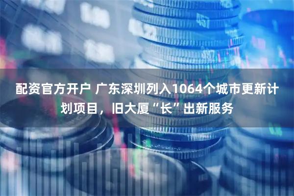 配资官方开户 广东深圳列入1064个城市更新计划项目,旧大厦“长”出新服务