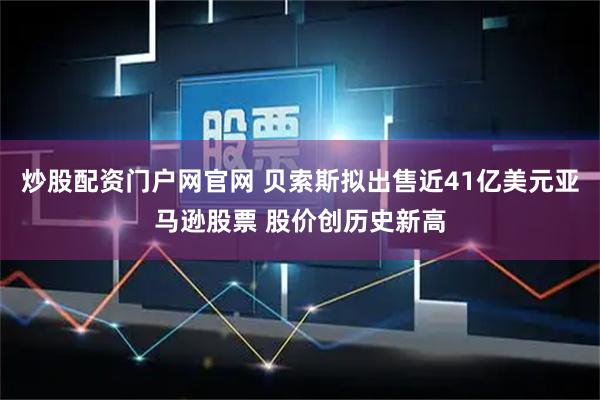 炒股配资门户网官网 贝索斯拟出售近41亿美元亚马逊股票 股价创历史新高