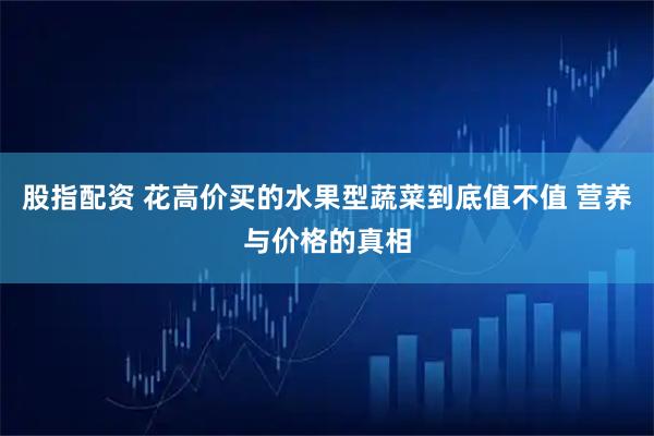 股指配资 花高价买的水果型蔬菜到底值不值 营养与价格的真相