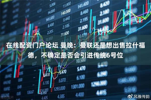 在线配资门户论坛 曼晚:曼联还是想出售拉什福德,不确定是否会引进传统6号位