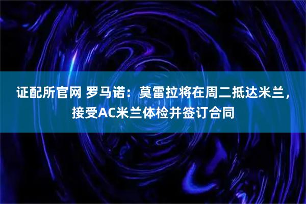 证配所官网 罗马诺：莫雷拉将在周二抵达米兰，接受AC米兰体检并签订合同